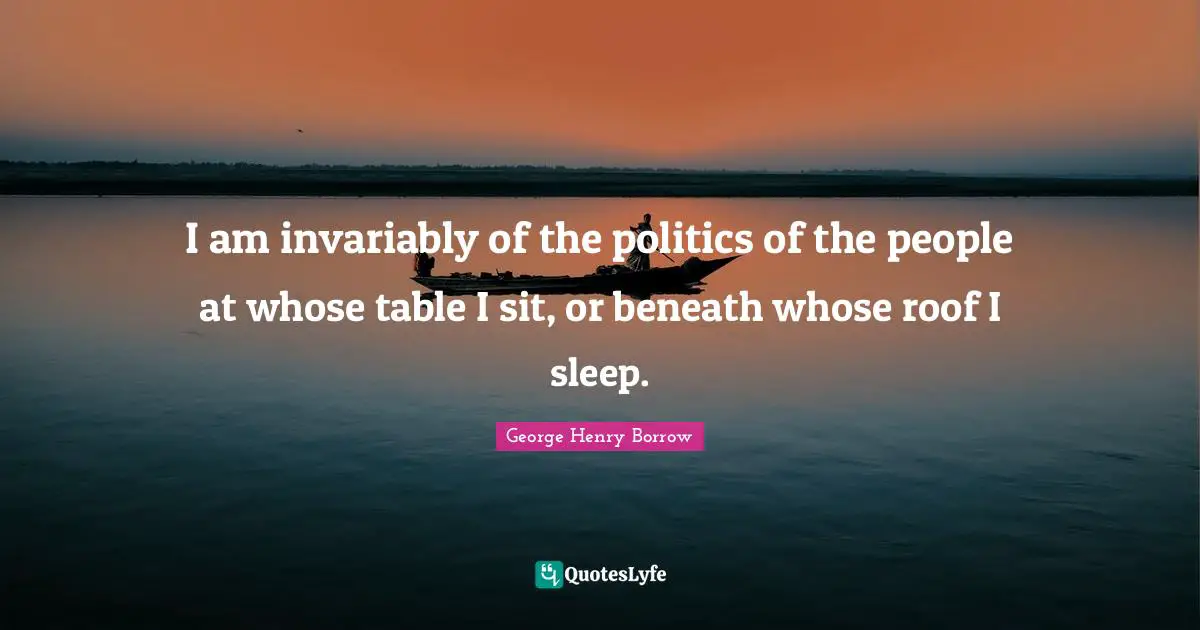 I am invariably of the politics of the people at whose table I sit, or beneath whose roof I sleep.