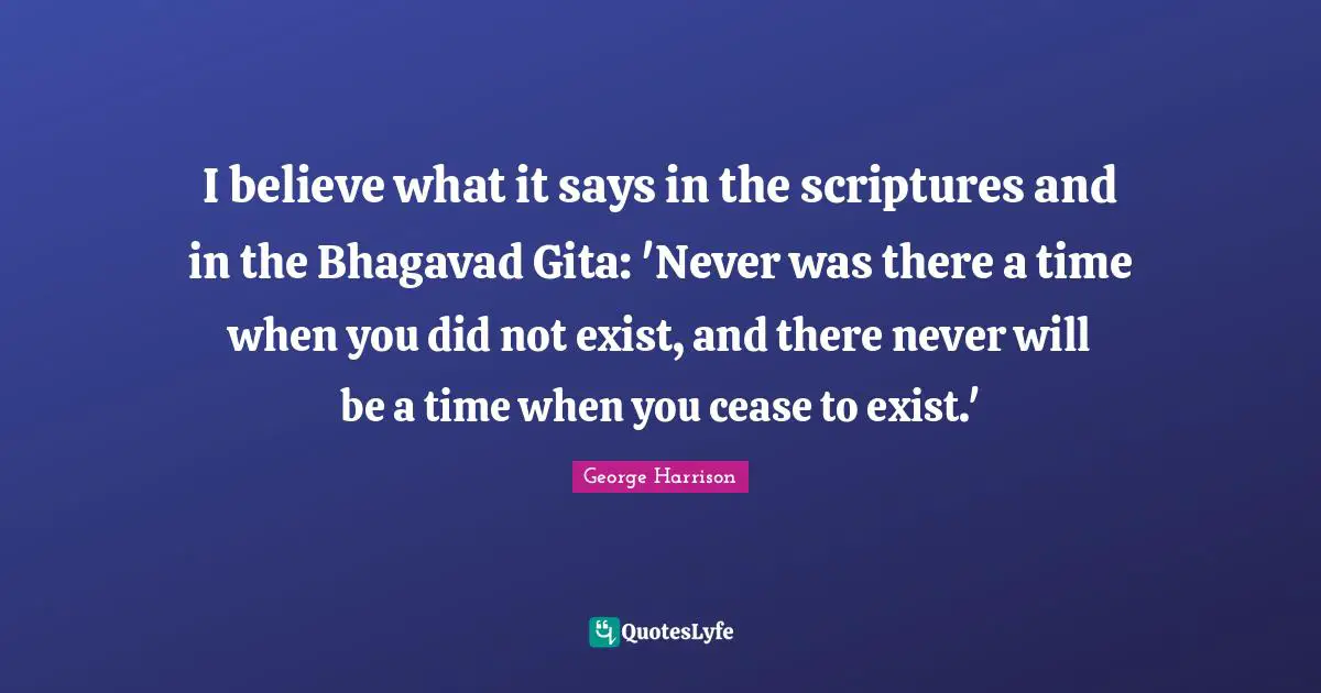 George Harrison Quotes: "I believe what it says in the scriptures and in the Bhagavad Gita: 'Never was there a time when you did not exist, and there never will be a time when you cease to exist.'"