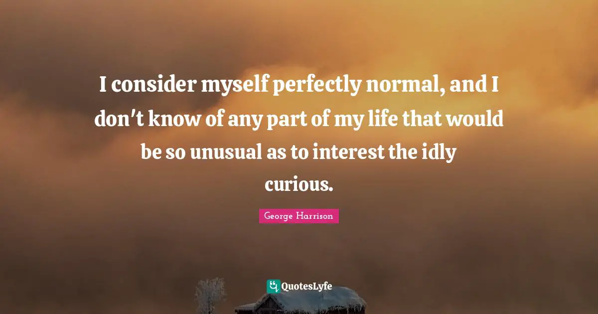 I consider myself perfectly normal, and I don't know of any part of my life that would be so unusual as to interest the idly curious.