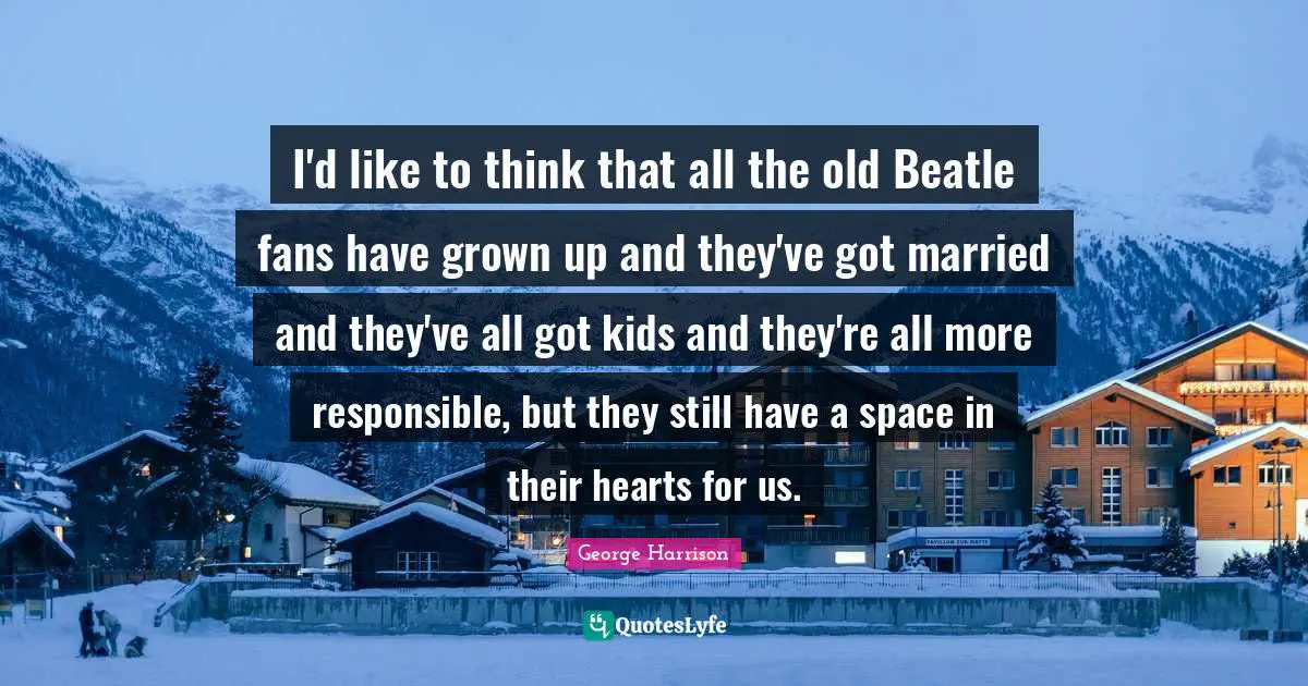 I'd like to think that all the old Beatle fans have grown up and they've got married and they've all got kids and they're all more responsible, but they still have a space in their hearts for us.