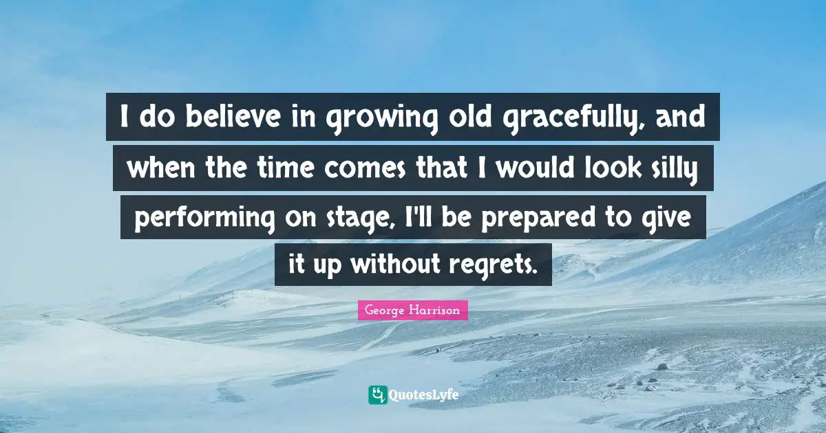 I do believe in growing old gracefully, and when the time comes that I would look silly performing on stage, I'll be prepared to give it up without regrets.