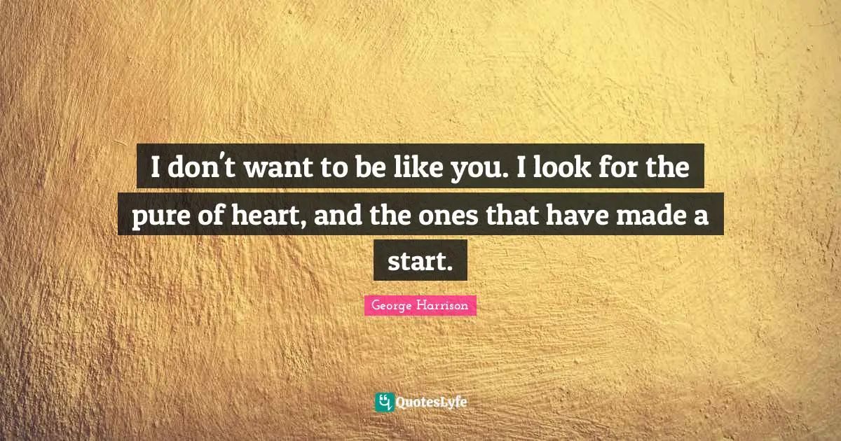I don't want to be like you. I look for the pure of heart, and the ones that have made a start.