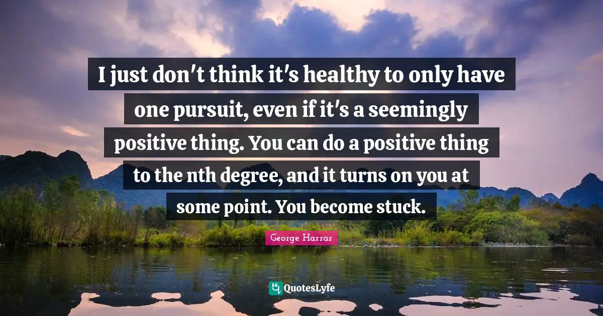 I just don't think it's healthy to only have one pursuit, even if it's a seemingly positive thing. You can do a positive thing to the nth degree, and it turns on you at some point. You become stuck.