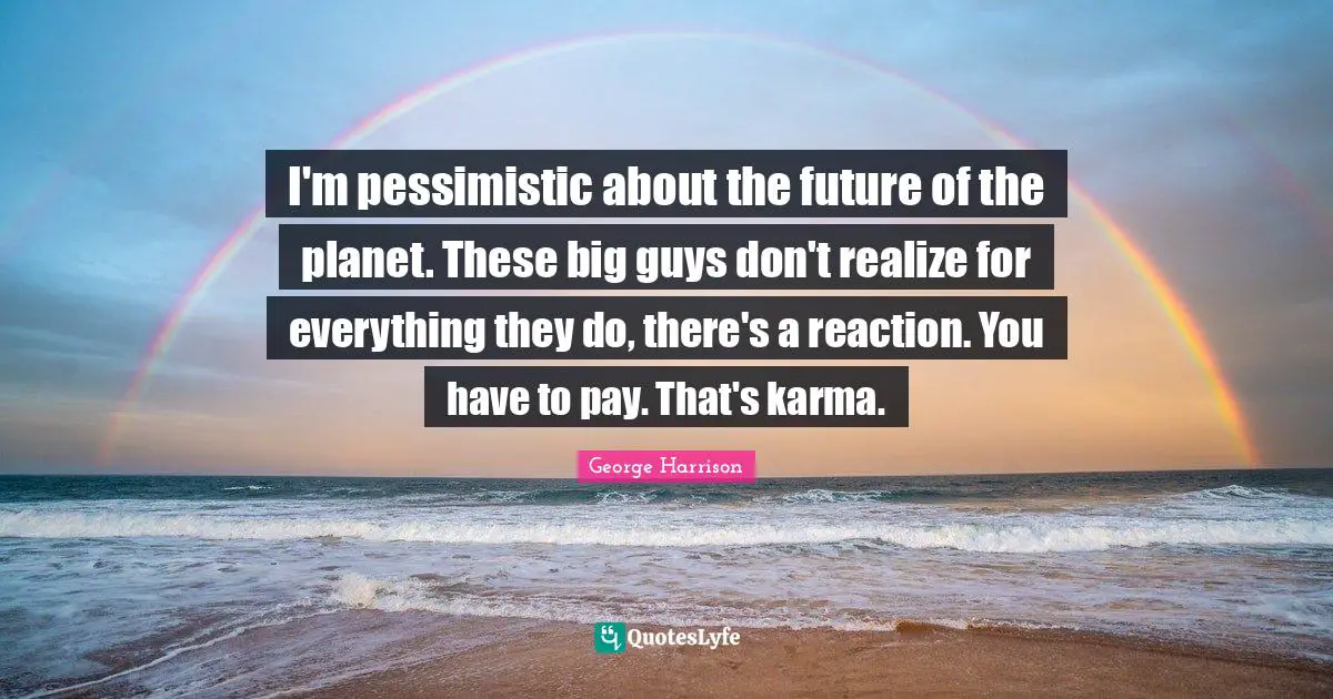 I'm pessimistic about the future of the planet. These big guys don't realize for everything they do, there's a reaction. You have to pay. That's karma.