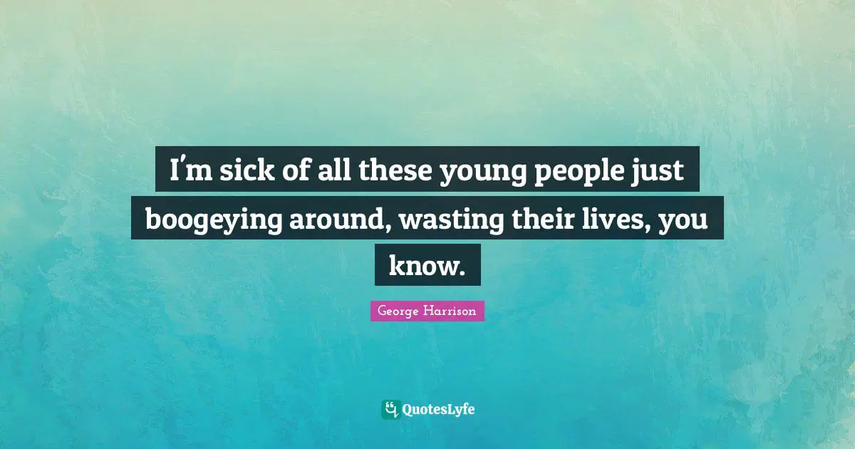 I'm sick of all these young people just boogeying around, wasting their lives, you know.