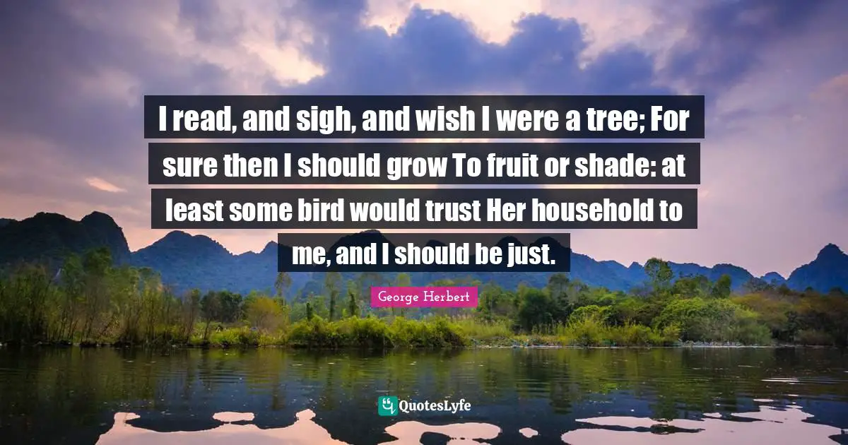 I read, and sigh, and wish I were a tree; For sure then I should grow To fruit or shade: at least some bird would trust Her household to me, and I should be just.