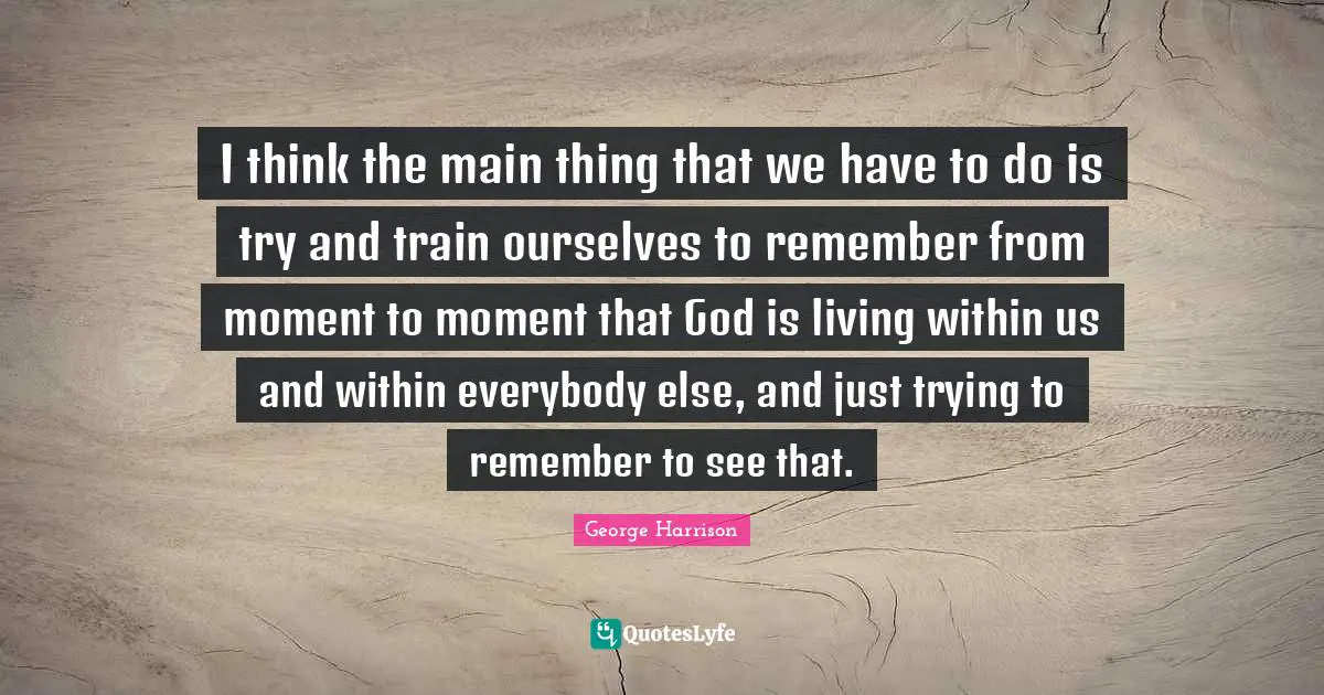 I think the main thing that we have to do is try and train ourselves to remember from moment to moment that God is living within us and within everybody else, and just trying to remember to see that.