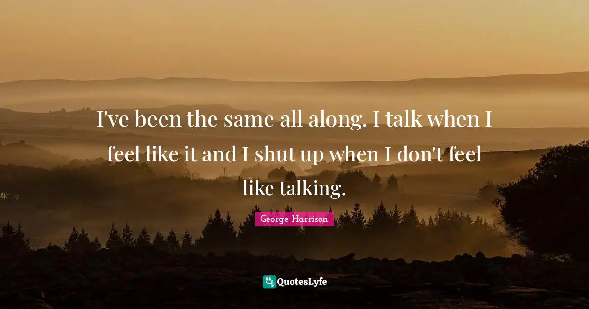 I've been the same all along. I talk when I feel like it and I shut up when I don't feel like talking.