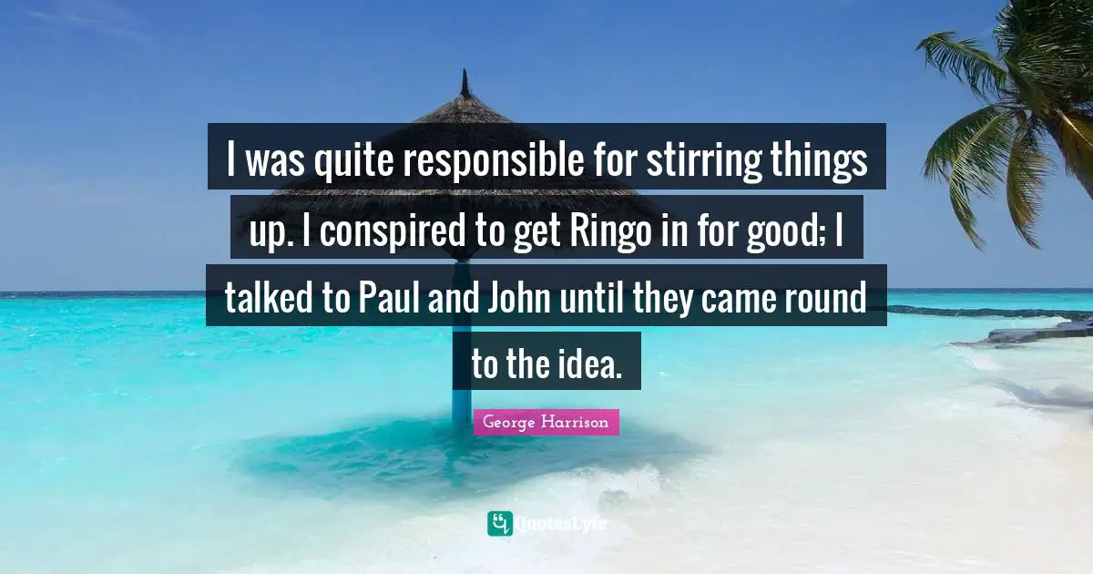 I was quite responsible for stirring things up. I conspired to get Ringo in for good; I talked to Paul and John until they came round to the idea.