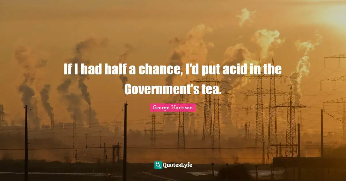 If I had half a chance, I'd put acid in the Government's tea.