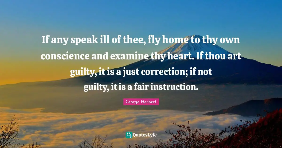 George Herbert Quotes: "If any speak ill of thee, fly home to thy own conscience and examine thy heart. If thou art guilty, it is a just correction; if not guilty, it is a fair instruction."