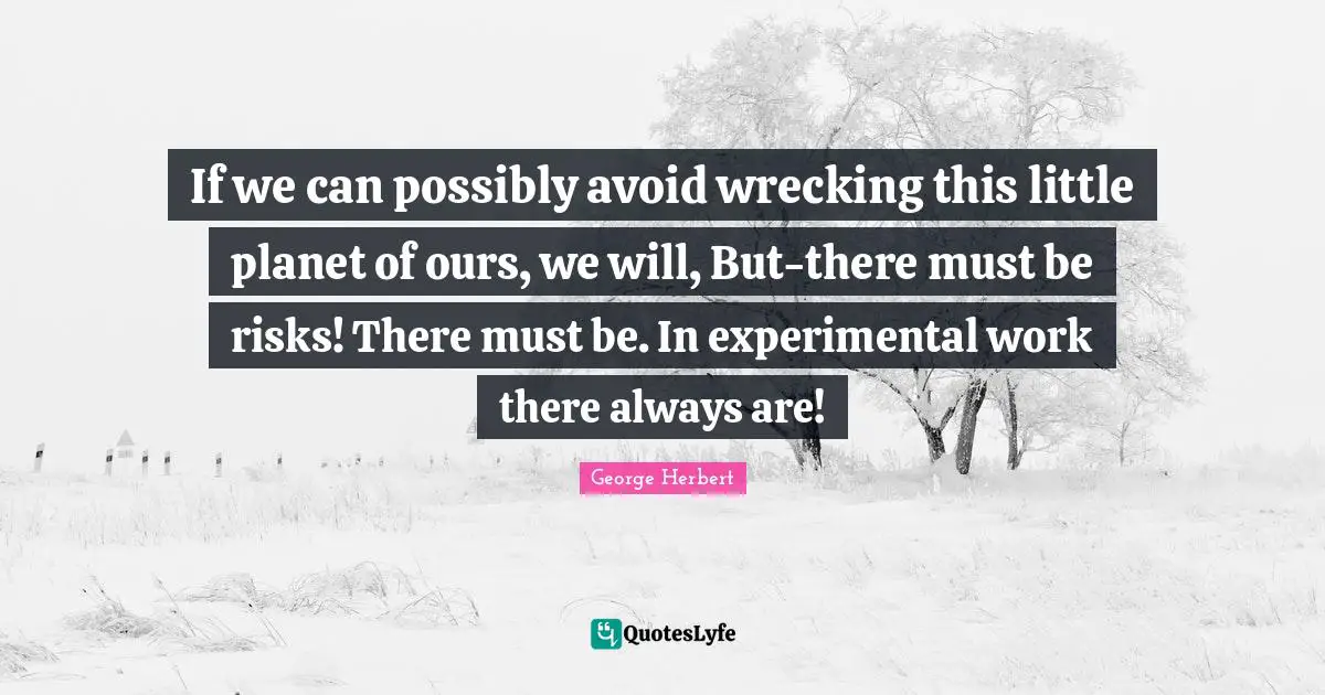 If we can possibly avoid wrecking this little planet of ours, we will, But-there must be risks! There must be. In experimental work there always are!