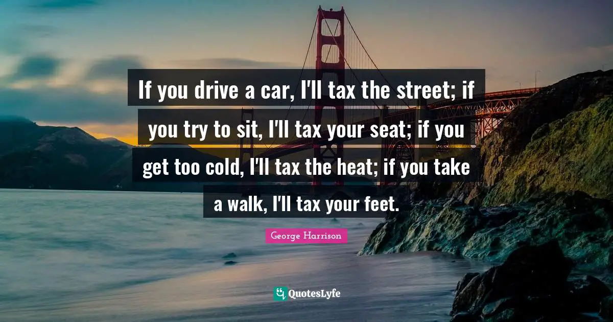 If you drive a car, I'll tax the street; if you try to sit, I'll tax your seat; if you get too cold, I'll tax the heat; if you take a walk, I'll tax your feet.