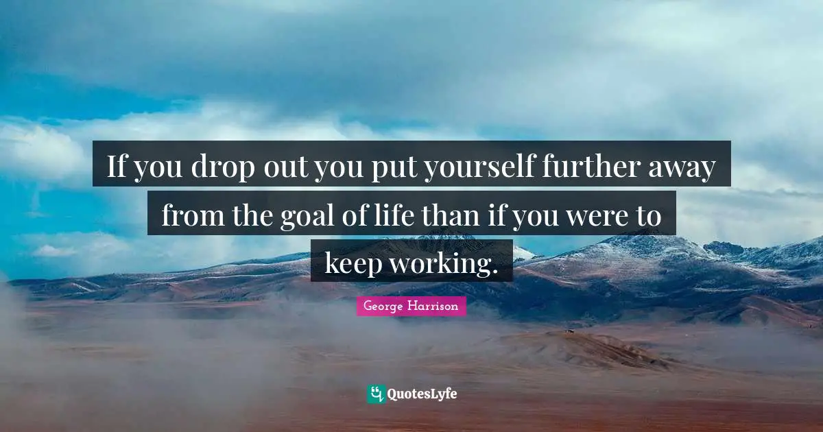 If you drop out you put yourself further away from the goal of life than if you were to keep working.