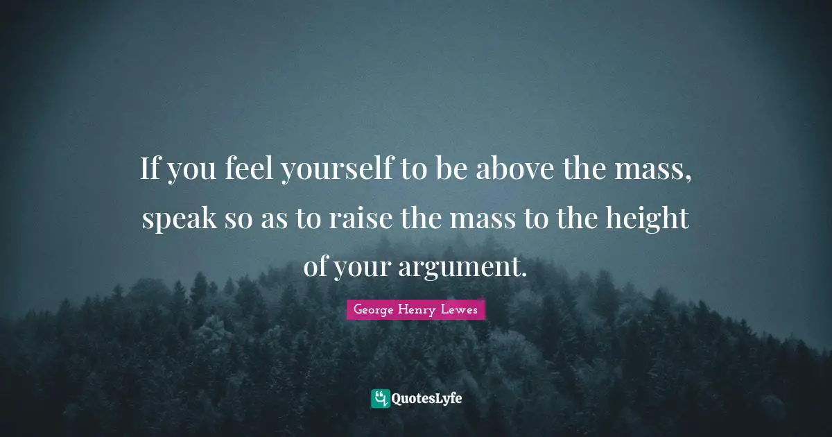 If you feel yourself to be above the mass, speak so as to raise the mass to the height of your argument.