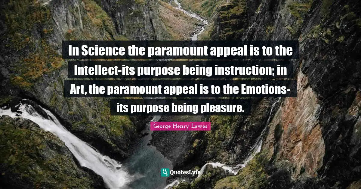 In Science the paramount appeal is to the Intellect-its purpose being instruction; in Art, the paramount appeal is to the Emotions-its purpose being pleasure.