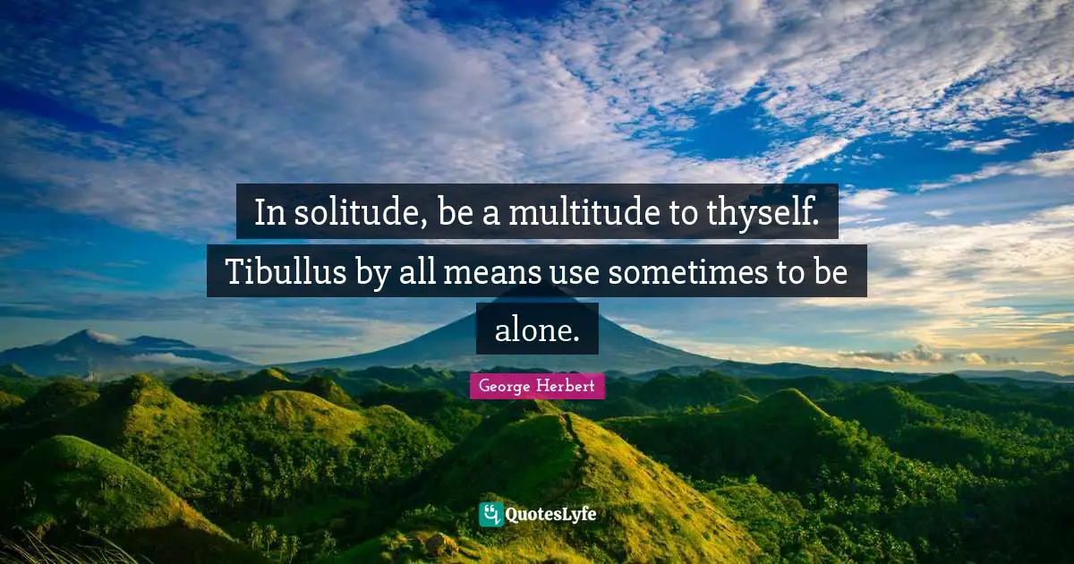 In solitude, be a multitude to thyself. Tibullus by all means use sometimes to be alone.