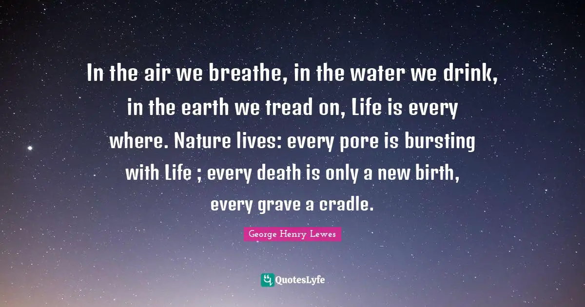 In the air we breathe, in the water we drink, in the earth we tread on, Life is every where. Nature lives: every pore is bursting with Life ; every death is only a new birth, every grave a cradle.
