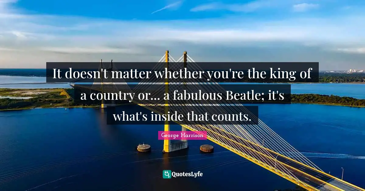 It doesn't matter whether you're the king of a country or... a fabulous Beatle; it's what's inside that counts.