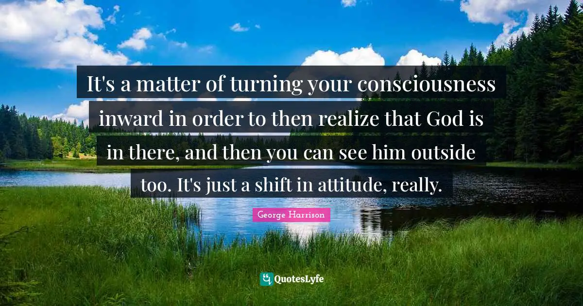 It's a matter of turning your consciousness inward in order to then realize that God is in there, and then you can see him outside too. It's just a shift in attitude, really.