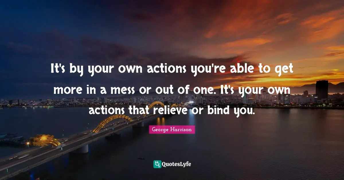 It's by your own actions you're able to get more in a mess or out of one. It's your own actions that relieve or bind you.