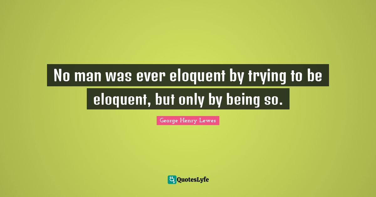 Eloquent Quotes: "No man was ever eloquent by trying to be eloquent, but only by being so."