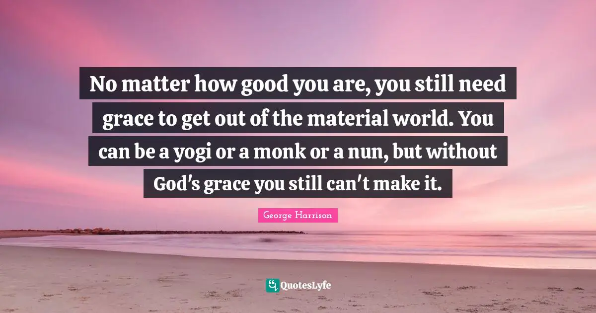 George Harrison Quotes: "No matter how good you are, you still need grace to get out of the material world. You can be a yogi or a monk or a nun, but without God's grace you still can't make it."