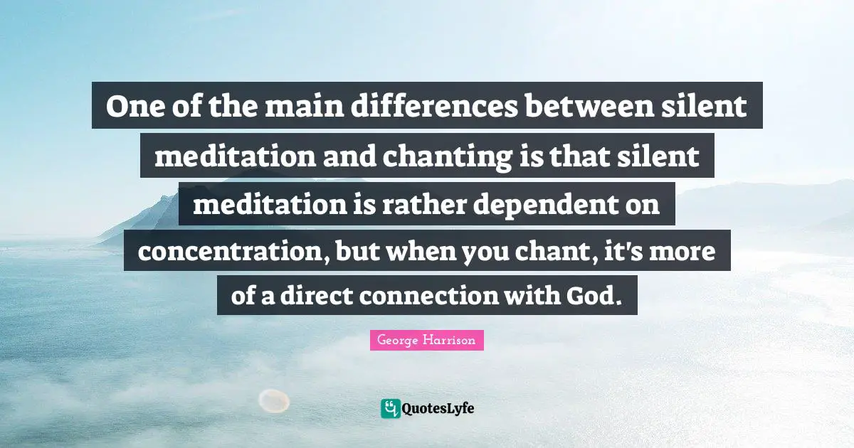 George Harrison Quotes: "One of the main differences between silent meditation and chanting is that silent meditation is rather dependent on concentration, but when you chant, it's more of a direct connection with God."