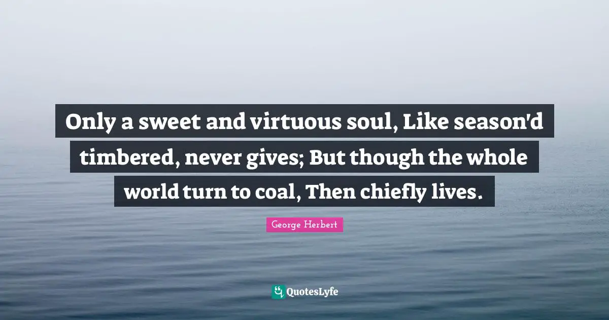 Only a sweet and virtuous soul, Like season'd timbered, never gives; But though the whole world turn to coal, Then chiefly lives.