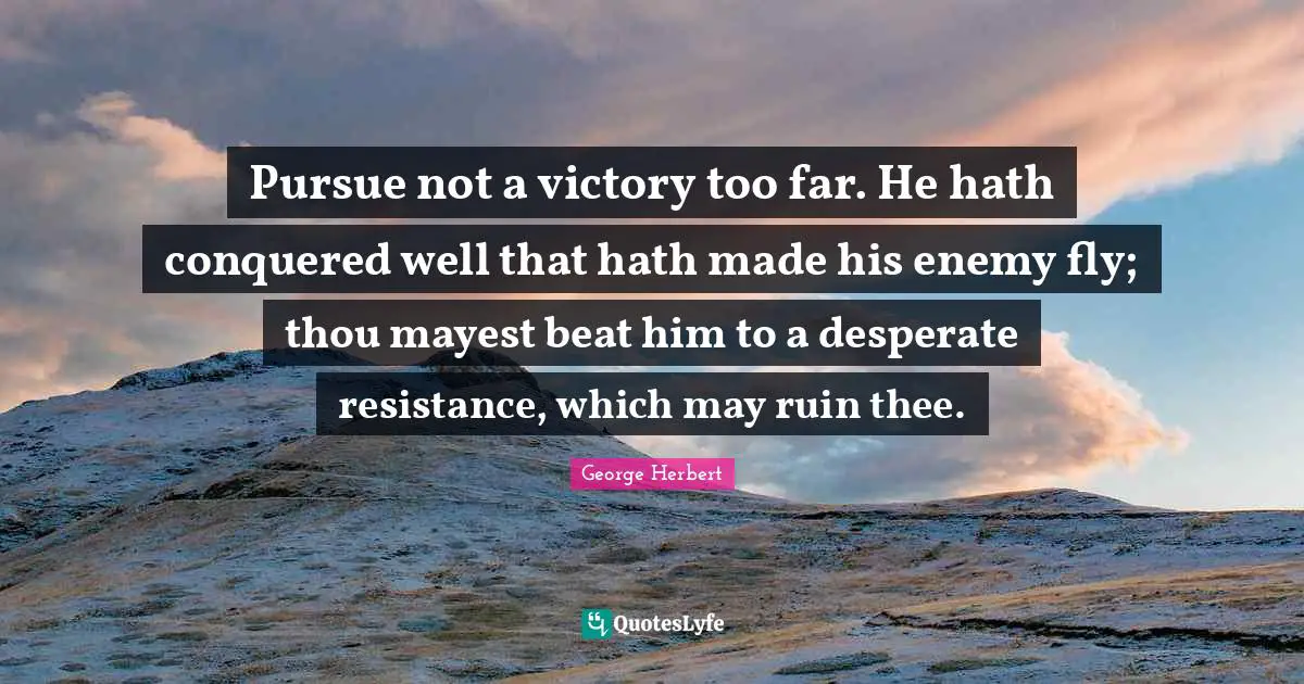 Pursue not a victory too far. He hath conquered well that hath made his enemy fly; thou mayest beat him to a desperate resistance, which may ruin thee.