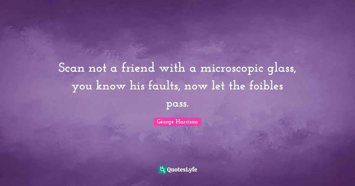 Scan not a friend with a microscopic glass, you know his faults, now let the foibles pass.