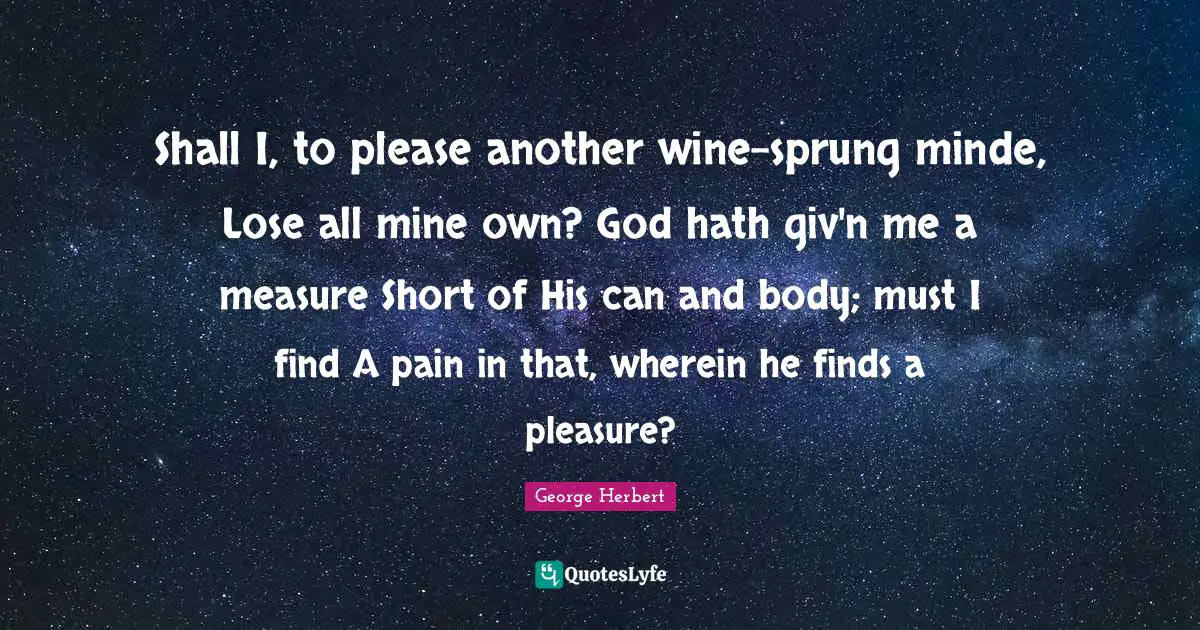 Shall I, to please another wine-sprung minde, Lose all mine own? God hath giv'n me a measure Short of His can and body; must I find A pain in that, wherein he finds a pleasure?