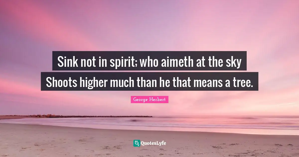 Sink not in spirit; who aimeth at the sky Shoots higher much than he that means a tree.
