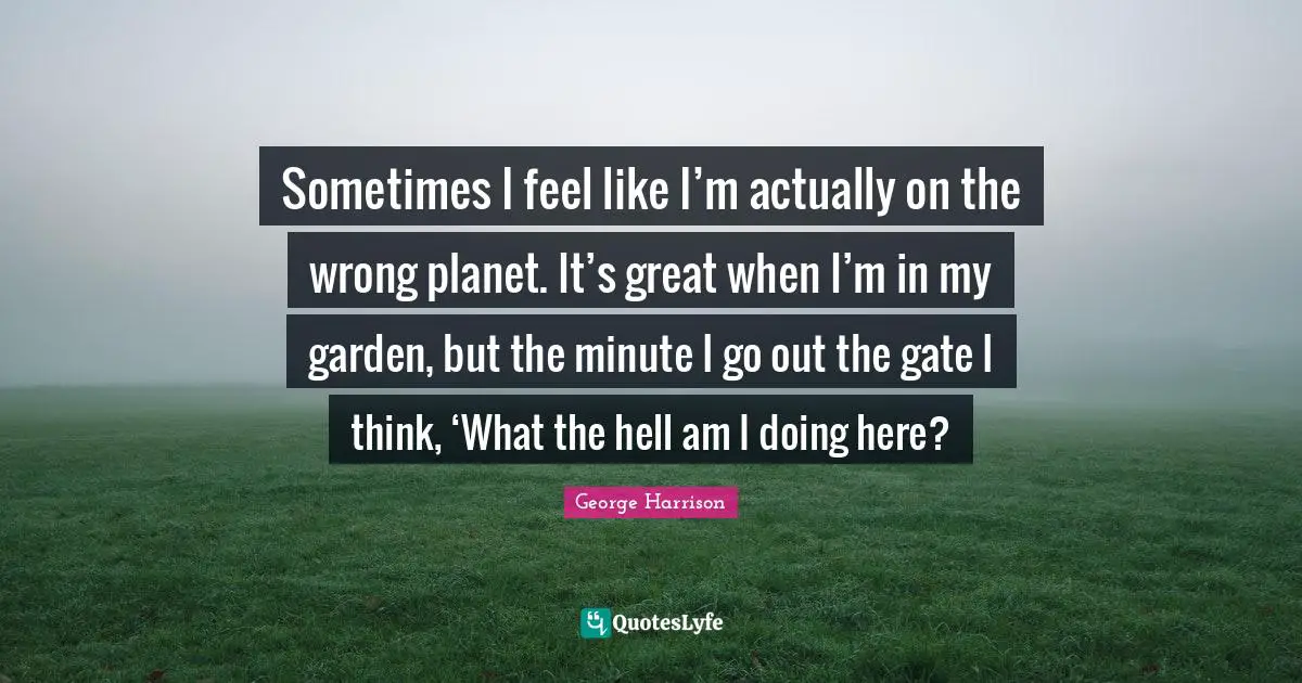 George Harrison Quotes: "Sometimes I feel like I’m actually on the wrong planet. It’s great when I’m in my garden, but the minute I go out the gate I think, ‘What the hell am I doing here?"