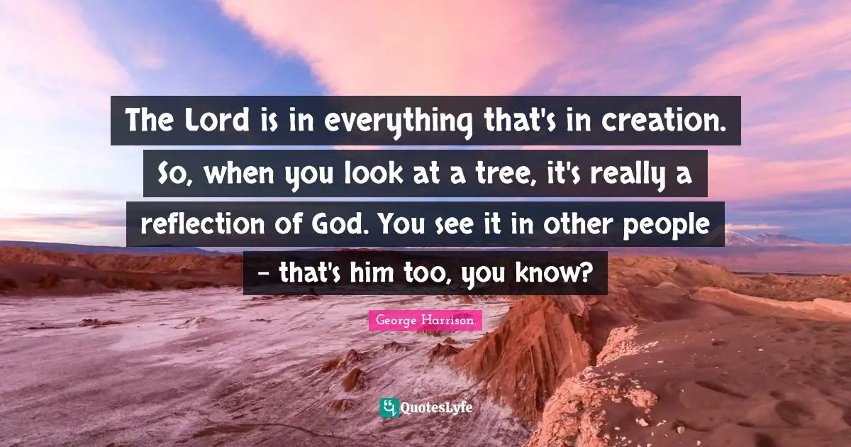 George Harrison Quotes: "The Lord is in everything that's in creation. So, when you look at a tree, it's really a reflection of God. You see it in other people - that's him too, you know?"
