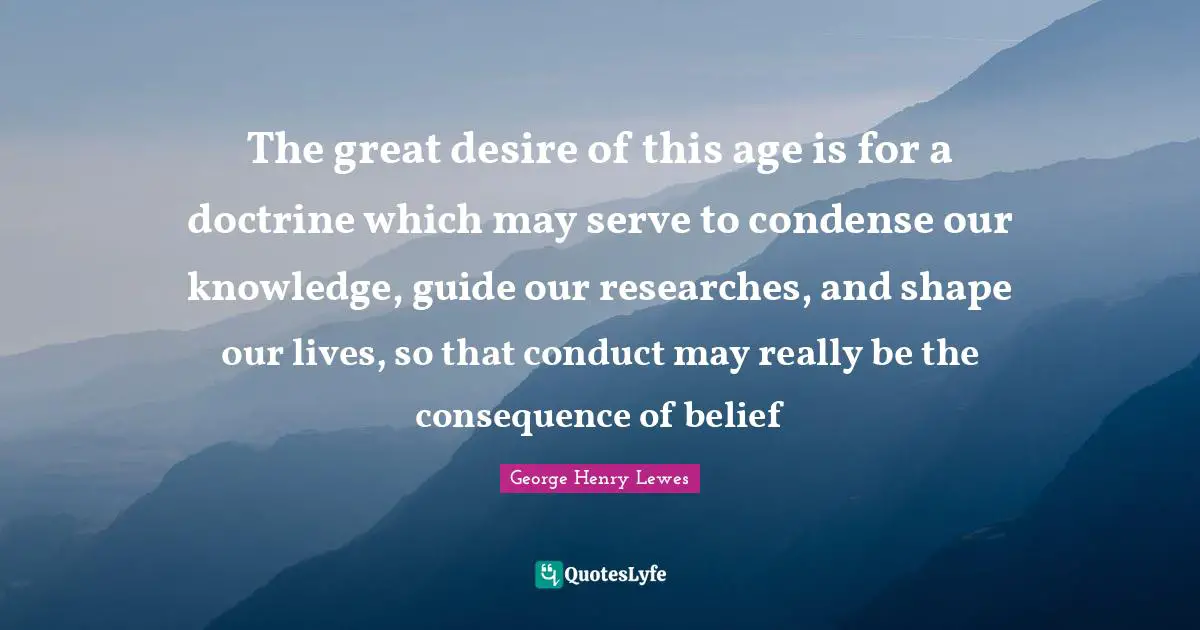 The great desire of this age is for a doctrine which may serve to condense our knowledge, guide our researches, and shape our lives, so that conduct may really be the consequence of belief