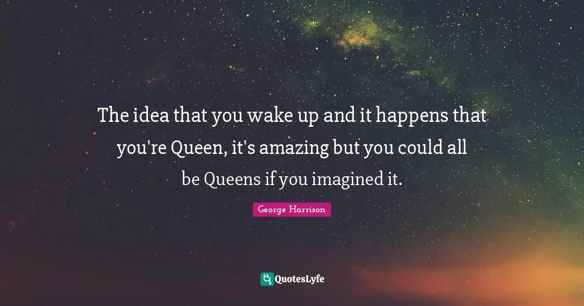 The idea that you wake up and it happens that you're Queen, it's amazing but you could all be Queens if you imagined it.