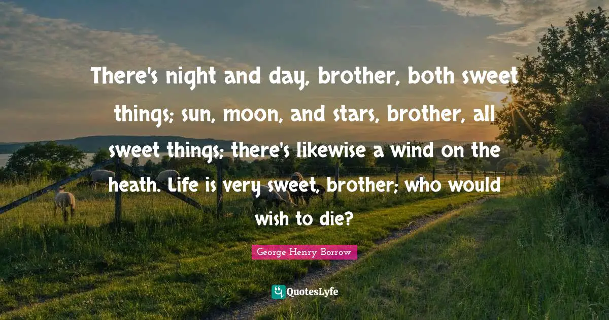 There's night and day, brother, both sweet things; sun, moon, and stars, brother, all sweet things; there's likewise a wind on the heath. Life is very sweet, brother; who would wish to die?