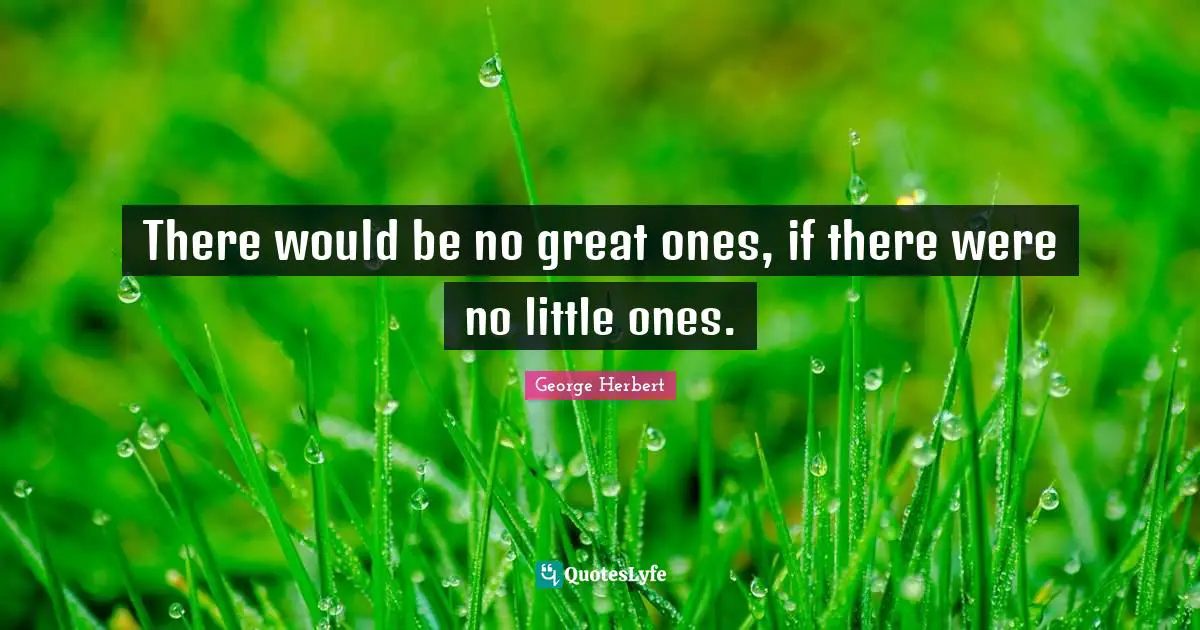 There would be no great ones, if there were no little ones.