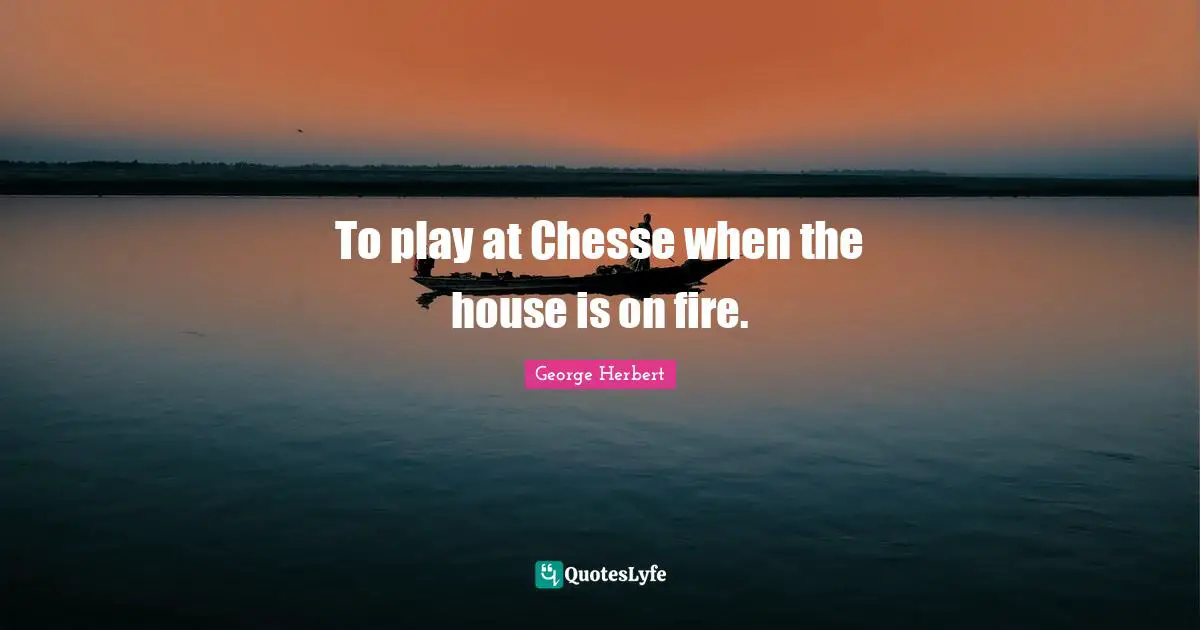 To play at Chesse when the house is on fire.