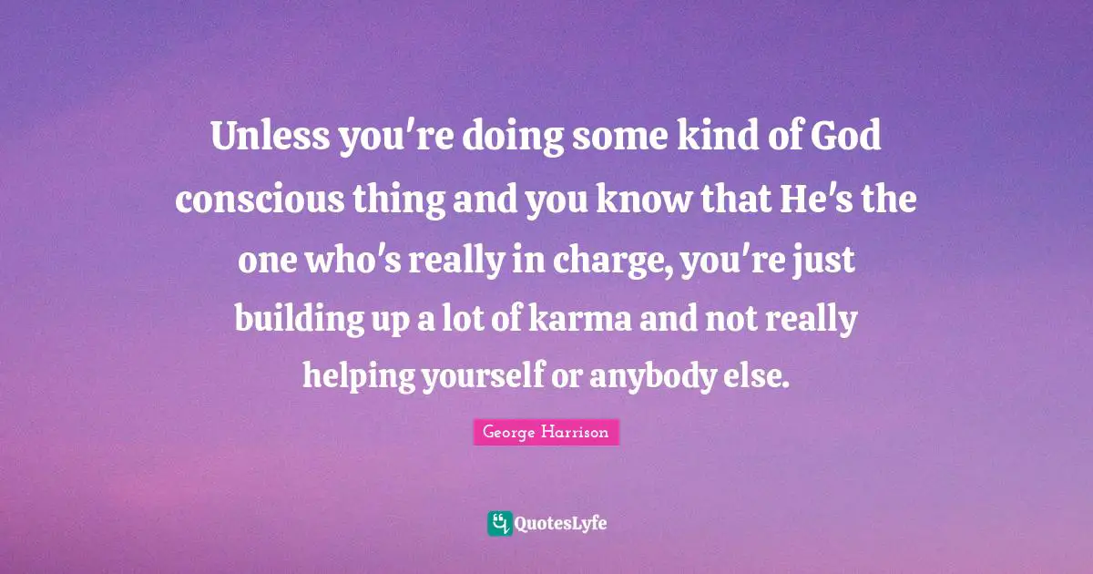 George Harrison Quotes: "Unless you're doing some kind of God conscious thing and you know that He's the one who's really in charge, you're just building up a lot of karma and not really helping yourself or anybody else."