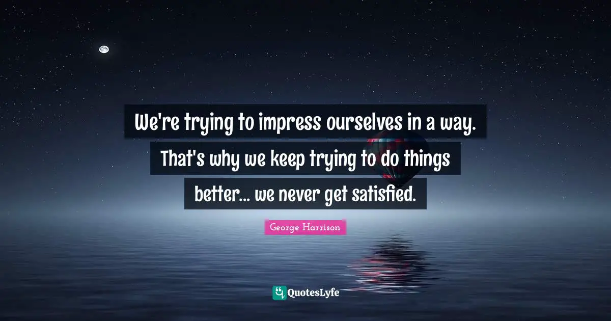 We're trying to impress ourselves in a way. That's why we keep trying to do things better... we never get satisfied.