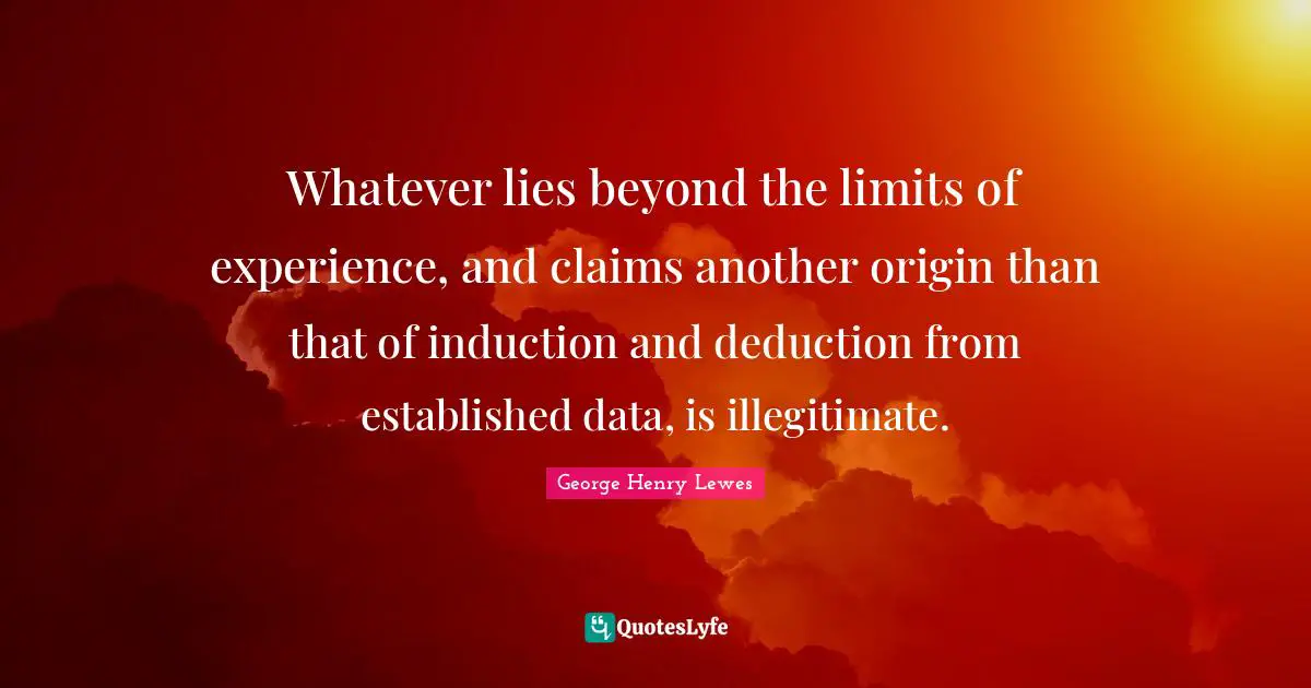 Whatever lies beyond the limits of experience, and claims another origin than that of induction and deduction from established data, is illegitimate.