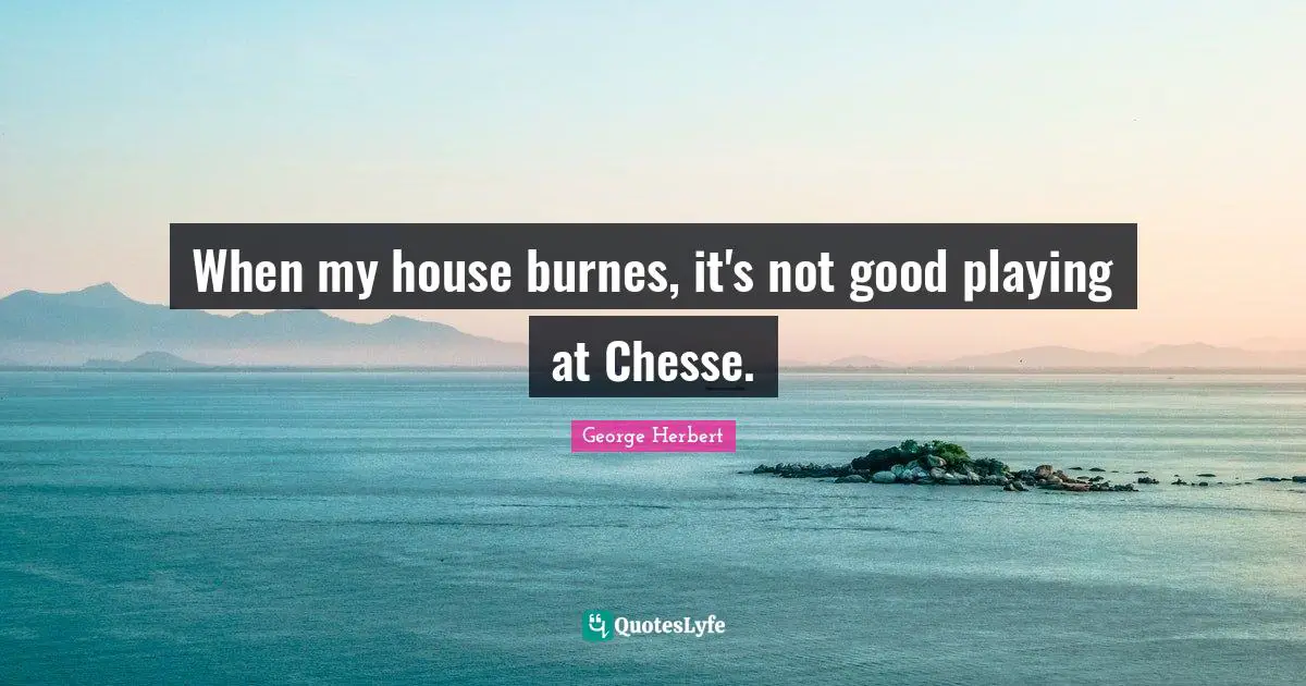 When my house burnes, it's not good playing at Chesse.