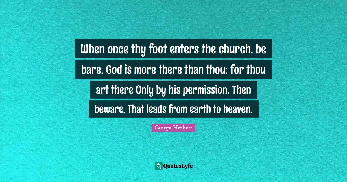 When once thy foot enters the church, be bare. God is more there than thou: for thou art there Only by his permission. Then beware, That leads from earth to heaven.