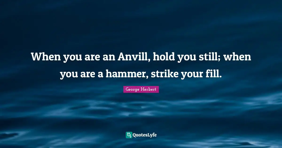 When you are an Anvill, hold you still; when you are a hammer, strike your fill.