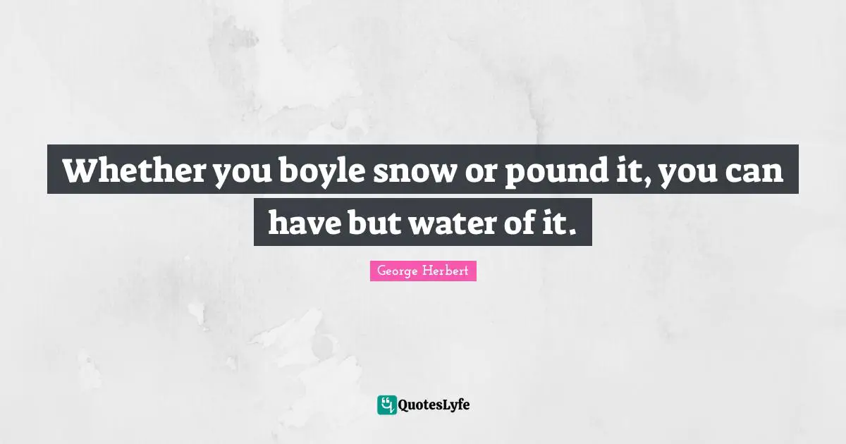 Whether you boyle snow or pound it, you can have but water of it.