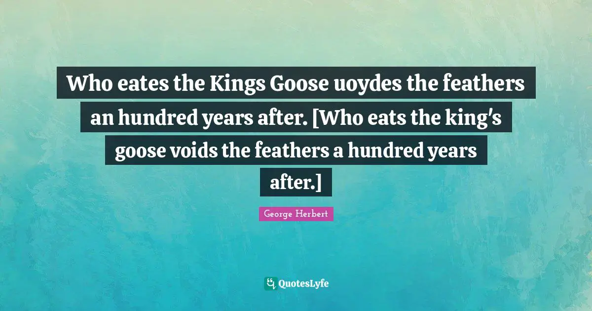 Who eates the Kings Goose uoydes the feathers an hundred years after. [Who eats the king's goose voids the feathers a hundred years after.]