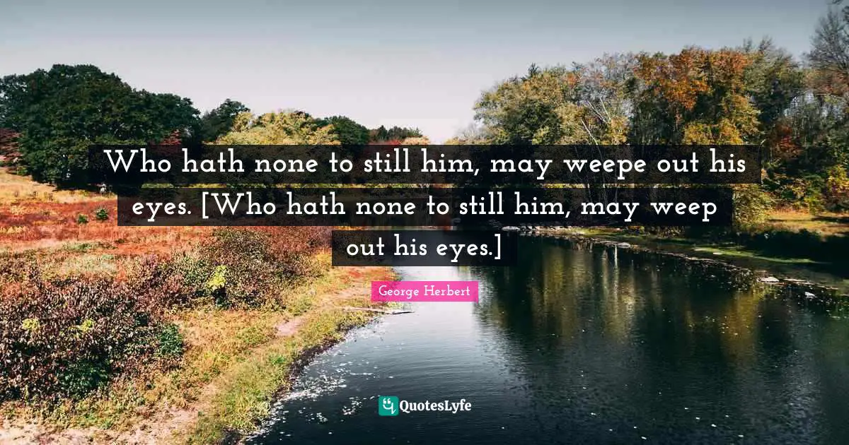 Who hath none to still him, may weepe out his eyes. [Who hath none to still him, may weep out his eyes.]