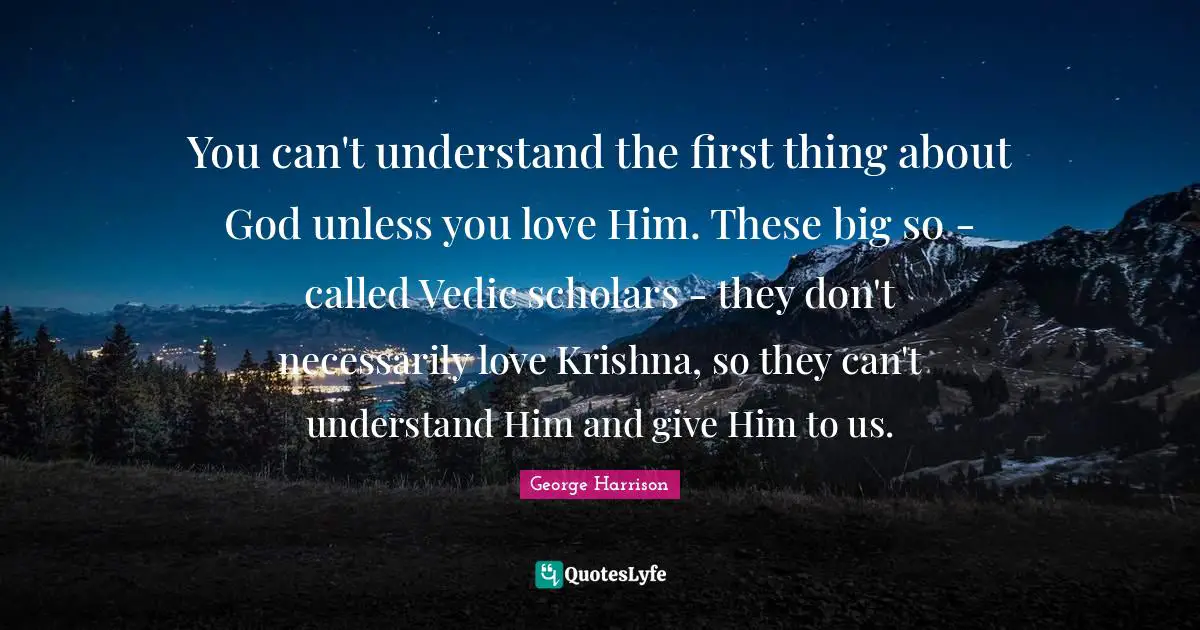 You can't understand the first thing about God unless you love Him. These big so - called Vedic scholars - they don't necessarily love Krishna, so they can't understand Him and give Him to us.